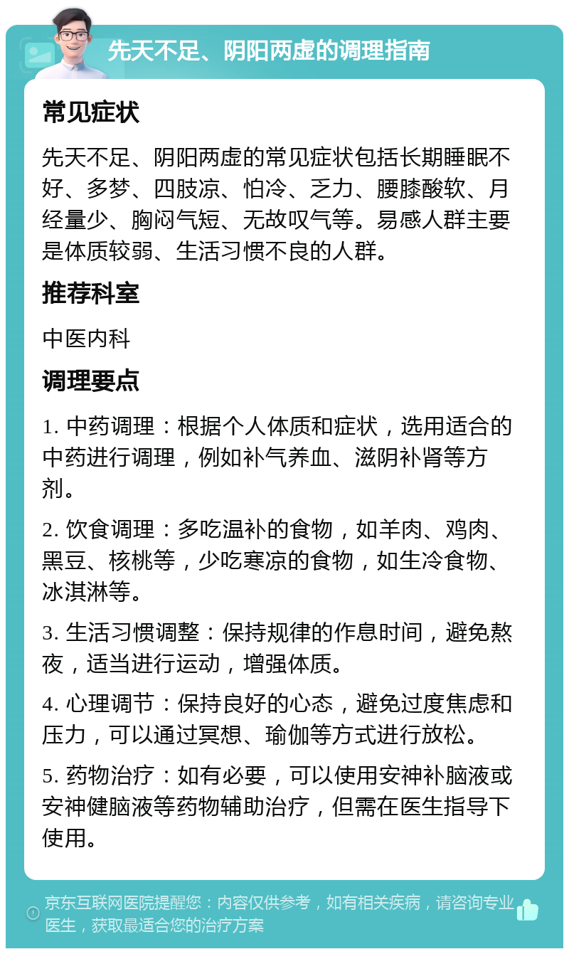 先天不足、阴阳两虚的调理指南 常见症状 先天不足、阴阳两虚的常见症状包括长期睡眠不好、多梦、四肢凉、怕冷、乏力、腰膝酸软、月经量少、胸闷气短、无故叹气等。易感人群主要是体质较弱、生活习惯不良的人群。 推荐科室 中医内科 调理要点 1. 中药调理：根据个人体质和症状，选用适合的中药进行调理，例如补气养血、滋阴补肾等方剂。 2. 饮食调理：多吃温补的食物，如羊肉、鸡肉、黑豆、核桃等，少吃寒凉的食物，如生冷食物、冰淇淋等。 3. 生活习惯调整：保持规律的作息时间，避免熬夜，适当进行运动，增强体质。 4. 心理调节：保持良好的心态，避免过度焦虑和压力，可以通过冥想、瑜伽等方式进行放松。 5. 药物治疗：如有必要，可以使用安神补脑液或安神健脑液等药物辅助治疗，但需在医生指导下使用。