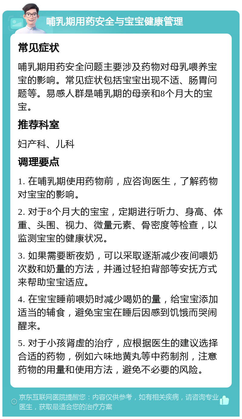 哺乳期用药安全与宝宝健康管理 常见症状 哺乳期用药安全问题主要涉及药物对母乳喂养宝宝的影响。常见症状包括宝宝出现不适、肠胃问题等。易感人群是哺乳期的母亲和8个月大的宝宝。 推荐科室 妇产科、儿科 调理要点 1. 在哺乳期使用药物前，应咨询医生，了解药物对宝宝的影响。 2. 对于8个月大的宝宝，定期进行听力、身高、体重、头围、视力、微量元素、骨密度等检查，以监测宝宝的健康状况。 3. 如果需要断夜奶，可以采取逐渐减少夜间喂奶次数和奶量的方法，并通过轻拍背部等安抚方式来帮助宝宝适应。 4. 在宝宝睡前喂奶时减少喝奶的量，给宝宝添加适当的辅食，避免宝宝在睡后因感到饥饿而哭闹醒来。 5. 对于小孩肾虚的治疗，应根据医生的建议选择合适的药物，例如六味地黄丸等中药制剂，注意药物的用量和使用方法，避免不必要的风险。