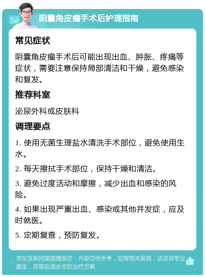 阴囊角皮瘤手术后护理指南 常见症状 阴囊角皮瘤手术后可能出现出血、肿胀、疼痛等症状，需要注意保持局部清洁和干燥，避免感染和复发。 推荐科室 泌尿外科或皮肤科 调理要点 1. 使用无菌生理盐水清洗手术部位，避免使用生水。 2. 每天擦拭手术部位，保持干燥和清洁。 3. 避免过度活动和摩擦，减少出血和感染的风险。 4. 如果出现严重出血、感染或其他并发症，应及时就医。 5. 定期复查，预防复发。