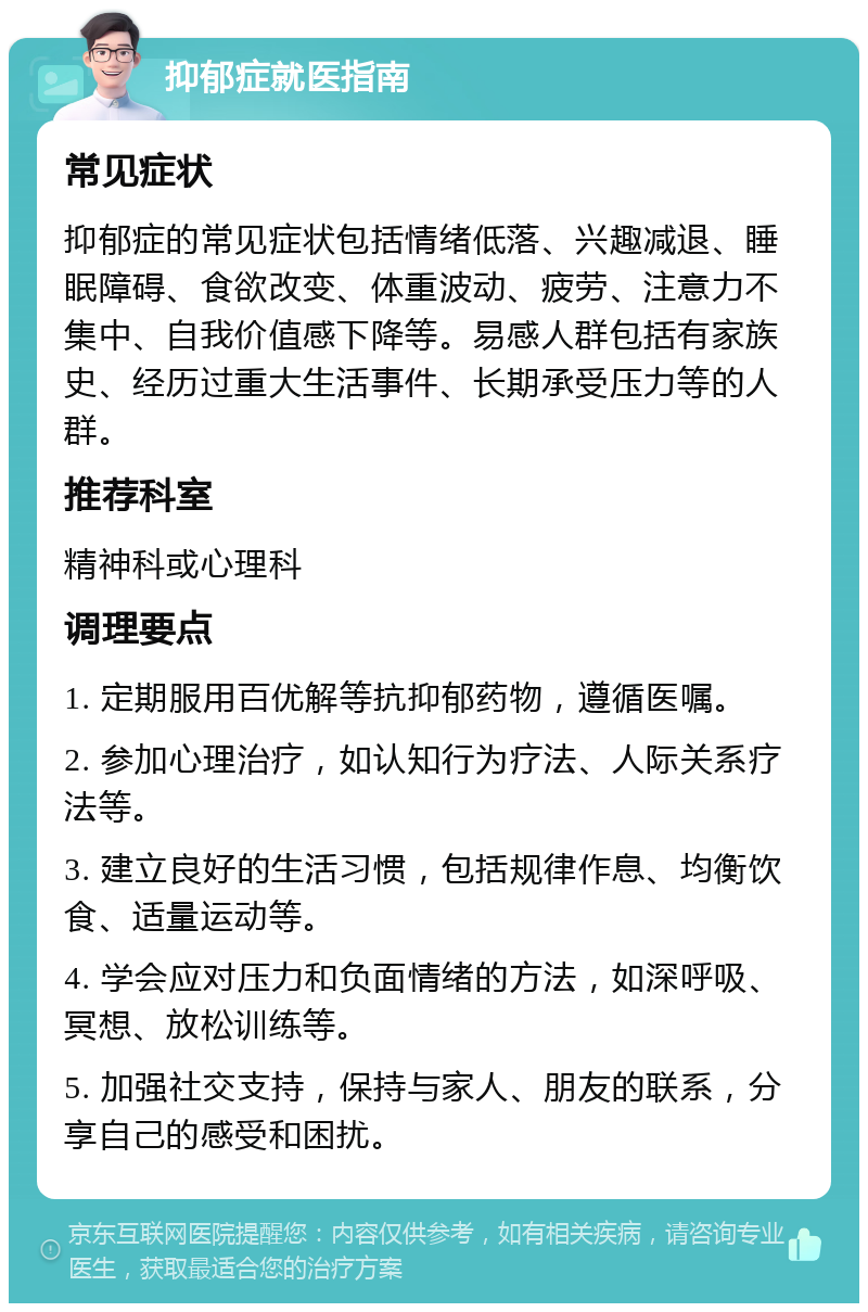 抑郁症就医指南 常见症状 抑郁症的常见症状包括情绪低落、兴趣减退、睡眠障碍、食欲改变、体重波动、疲劳、注意力不集中、自我价值感下降等。易感人群包括有家族史、经历过重大生活事件、长期承受压力等的人群。 推荐科室 精神科或心理科 调理要点 1. 定期服用百优解等抗抑郁药物，遵循医嘱。 2. 参加心理治疗，如认知行为疗法、人际关系疗法等。 3. 建立良好的生活习惯，包括规律作息、均衡饮食、适量运动等。 4. 学会应对压力和负面情绪的方法，如深呼吸、冥想、放松训练等。 5. 加强社交支持，保持与家人、朋友的联系，分享自己的感受和困扰。