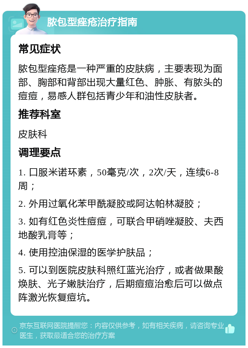 脓包型痤疮治疗指南 常见症状 脓包型痤疮是一种严重的皮肤病，主要表现为面部、胸部和背部出现大量红色、肿胀、有脓头的痘痘，易感人群包括青少年和油性皮肤者。 推荐科室 皮肤科 调理要点 1. 口服米诺环素，50毫克/次，2次/天，连续6-8周； 2. 外用过氧化苯甲酰凝胶或阿达帕林凝胶； 3. 如有红色炎性痘痘，可联合甲硝唑凝胶、夫西地酸乳膏等； 4. 使用控油保湿的医学护肤品； 5. 可以到医院皮肤科照红蓝光治疗，或者做果酸焕肤、光子嫩肤治疗，后期痘痘治愈后可以做点阵激光恢复痘坑。