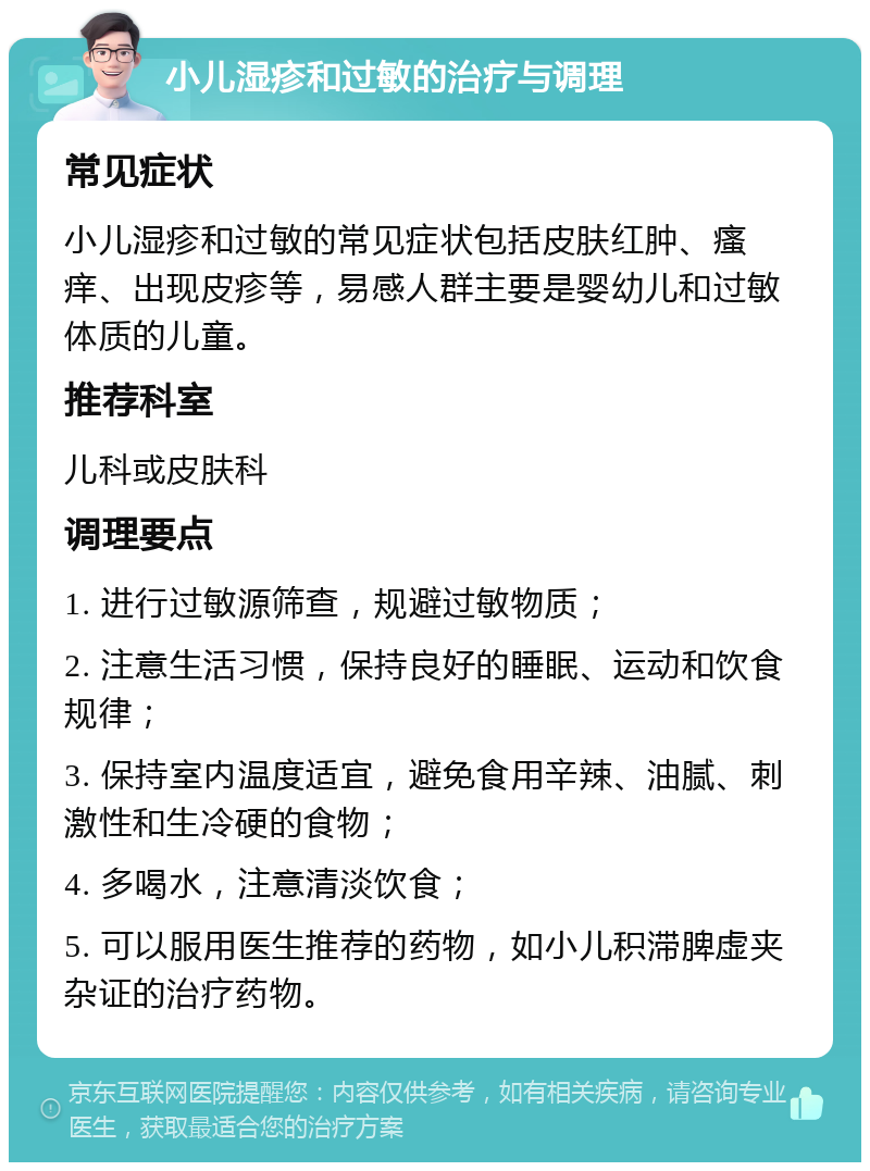 小儿湿疹和过敏的治疗与调理 常见症状 小儿湿疹和过敏的常见症状包括皮肤红肿、瘙痒、出现皮疹等，易感人群主要是婴幼儿和过敏体质的儿童。 推荐科室 儿科或皮肤科 调理要点 1. 进行过敏源筛查，规避过敏物质； 2. 注意生活习惯，保持良好的睡眠、运动和饮食规律； 3. 保持室内温度适宜，避免食用辛辣、油腻、刺激性和生冷硬的食物； 4. 多喝水，注意清淡饮食； 5. 可以服用医生推荐的药物，如小儿积滞脾虚夹杂证的治疗药物。