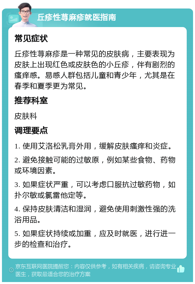 丘疹性荨麻疹就医指南 常见症状 丘疹性荨麻疹是一种常见的皮肤病，主要表现为皮肤上出现红色或皮肤色的小丘疹，伴有剧烈的瘙痒感。易感人群包括儿童和青少年，尤其是在春季和夏季更为常见。 推荐科室 皮肤科 调理要点 1. 使用艾洛松乳膏外用，缓解皮肤瘙痒和炎症。 2. 避免接触可能的过敏原，例如某些食物、药物或环境因素。 3. 如果症状严重，可以考虑口服抗过敏药物，如扑尔敏或氯雷他定等。 4. 保持皮肤清洁和湿润，避免使用刺激性强的洗浴用品。 5. 如果症状持续或加重，应及时就医，进行进一步的检查和治疗。