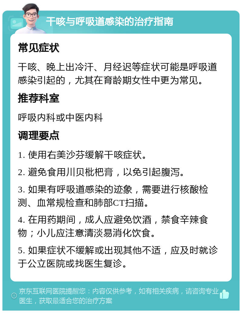 干咳与呼吸道感染的治疗指南 常见症状 干咳、晚上出冷汗、月经迟等症状可能是呼吸道感染引起的，尤其在育龄期女性中更为常见。 推荐科室 呼吸内科或中医内科 调理要点 1. 使用右美沙芬缓解干咳症状。 2. 避免食用川贝枇杷膏，以免引起腹泻。 3. 如果有呼吸道感染的迹象，需要进行核酸检测、血常规检查和肺部CT扫描。 4. 在用药期间，成人应避免饮酒，禁食辛辣食物；小儿应注意清淡易消化饮食。 5. 如果症状不缓解或出现其他不适，应及时就诊于公立医院或找医生复诊。