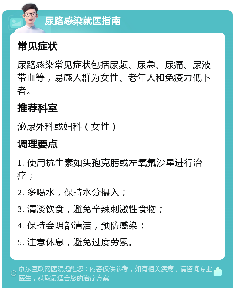 尿路感染就医指南 常见症状 尿路感染常见症状包括尿频、尿急、尿痛、尿液带血等，易感人群为女性、老年人和免疫力低下者。 推荐科室 泌尿外科或妇科（女性） 调理要点 1. 使用抗生素如头孢克肟或左氧氟沙星进行治疗； 2. 多喝水，保持水分摄入； 3. 清淡饮食，避免辛辣刺激性食物； 4. 保持会阴部清洁，预防感染； 5. 注意休息，避免过度劳累。