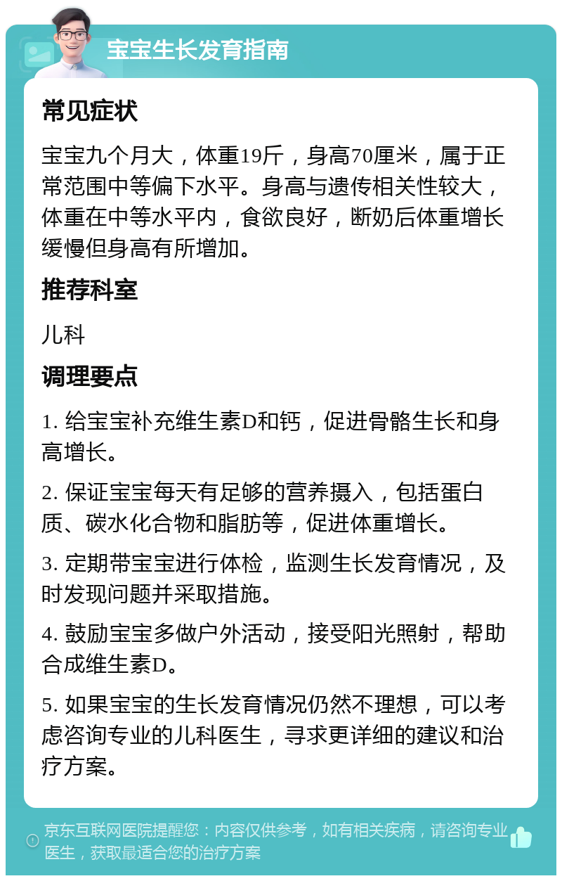 宝宝生长发育指南 常见症状 宝宝九个月大，体重19斤，身高70厘米，属于正常范围中等偏下水平。身高与遗传相关性较大，体重在中等水平内，食欲良好，断奶后体重增长缓慢但身高有所增加。 推荐科室 儿科 调理要点 1. 给宝宝补充维生素D和钙，促进骨骼生长和身高增长。 2. 保证宝宝每天有足够的营养摄入，包括蛋白质、碳水化合物和脂肪等，促进体重增长。 3. 定期带宝宝进行体检，监测生长发育情况，及时发现问题并采取措施。 4. 鼓励宝宝多做户外活动，接受阳光照射，帮助合成维生素D。 5. 如果宝宝的生长发育情况仍然不理想，可以考虑咨询专业的儿科医生，寻求更详细的建议和治疗方案。