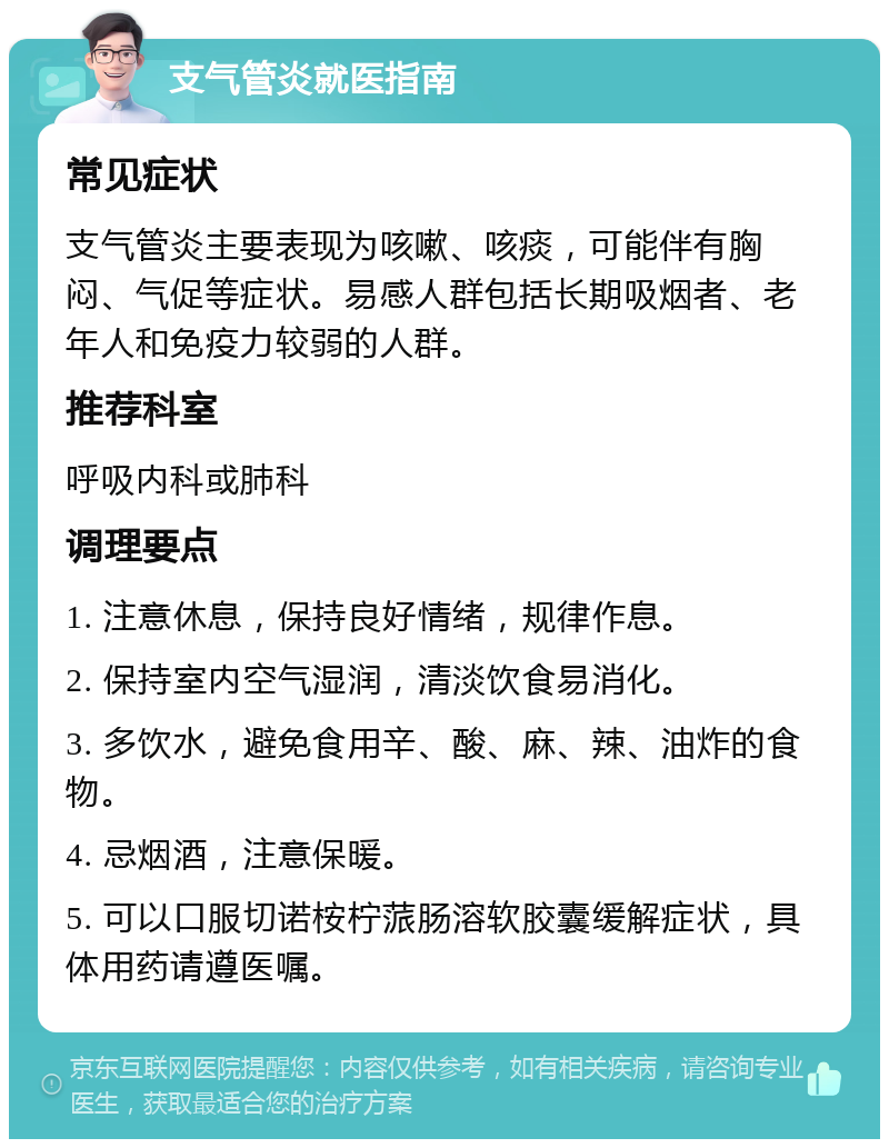 支气管炎就医指南 常见症状 支气管炎主要表现为咳嗽、咳痰，可能伴有胸闷、气促等症状。易感人群包括长期吸烟者、老年人和免疫力较弱的人群。 推荐科室 呼吸内科或肺科 调理要点 1. 注意休息，保持良好情绪，规律作息。 2. 保持室内空气湿润，清淡饮食易消化。 3. 多饮水，避免食用辛、酸、麻、辣、油炸的食物。 4. 忌烟酒，注意保暖。 5. 可以口服切诺桉柠蒎肠溶软胶囊缓解症状，具体用药请遵医嘱。