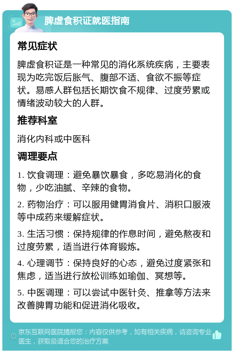 脾虚食积证就医指南 常见症状 脾虚食积证是一种常见的消化系统疾病，主要表现为吃完饭后胀气、腹部不适、食欲不振等症状。易感人群包括长期饮食不规律、过度劳累或情绪波动较大的人群。 推荐科室 消化内科或中医科 调理要点 1. 饮食调理：避免暴饮暴食，多吃易消化的食物，少吃油腻、辛辣的食物。 2. 药物治疗：可以服用健胃消食片、消积口服液等中成药来缓解症状。 3. 生活习惯：保持规律的作息时间，避免熬夜和过度劳累，适当进行体育锻炼。 4. 心理调节：保持良好的心态，避免过度紧张和焦虑，适当进行放松训练如瑜伽、冥想等。 5. 中医调理：可以尝试中医针灸、推拿等方法来改善脾胃功能和促进消化吸收。