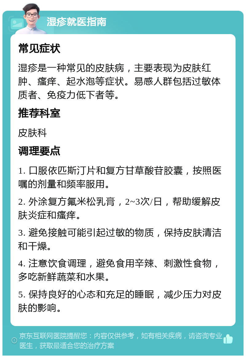 湿疹就医指南 常见症状 湿疹是一种常见的皮肤病，主要表现为皮肤红肿、瘙痒、起水泡等症状。易感人群包括过敏体质者、免疫力低下者等。 推荐科室 皮肤科 调理要点 1. 口服依匹斯汀片和复方甘草酸苷胶囊，按照医嘱的剂量和频率服用。 2. 外涂复方氟米松乳膏，2~3次/日，帮助缓解皮肤炎症和瘙痒。 3. 避免接触可能引起过敏的物质，保持皮肤清洁和干燥。 4. 注意饮食调理，避免食用辛辣、刺激性食物，多吃新鲜蔬菜和水果。 5. 保持良好的心态和充足的睡眠，减少压力对皮肤的影响。