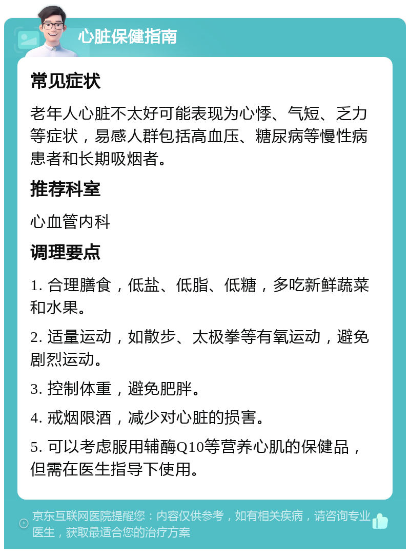 心脏保健指南 常见症状 老年人心脏不太好可能表现为心悸、气短、乏力等症状，易感人群包括高血压、糖尿病等慢性病患者和长期吸烟者。 推荐科室 心血管内科 调理要点 1. 合理膳食，低盐、低脂、低糖，多吃新鲜蔬菜和水果。 2. 适量运动，如散步、太极拳等有氧运动，避免剧烈运动。 3. 控制体重，避免肥胖。 4. 戒烟限酒，减少对心脏的损害。 5. 可以考虑服用辅酶Q10等营养心肌的保健品，但需在医生指导下使用。