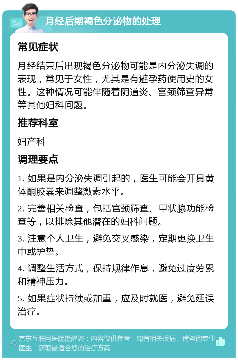 月经后期褐色分泌物的处理 常见症状 月经结束后出现褐色分泌物可能是内分泌失调的表现，常见于女性，尤其是有避孕药使用史的女性。这种情况可能伴随着阴道炎、宫颈筛查异常等其他妇科问题。 推荐科室 妇产科 调理要点 1. 如果是内分泌失调引起的，医生可能会开具黄体酮胶囊来调整激素水平。 2. 完善相关检查，包括宫颈筛查、甲状腺功能检查等，以排除其他潜在的妇科问题。 3. 注意个人卫生，避免交叉感染，定期更换卫生巾或护垫。 4. 调整生活方式，保持规律作息，避免过度劳累和精神压力。 5. 如果症状持续或加重，应及时就医，避免延误治疗。