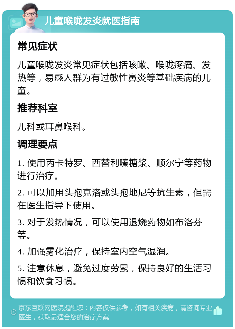 儿童喉咙发炎就医指南 常见症状 儿童喉咙发炎常见症状包括咳嗽、喉咙疼痛、发热等，易感人群为有过敏性鼻炎等基础疾病的儿童。 推荐科室 儿科或耳鼻喉科。 调理要点 1. 使用丙卡特罗、西替利嗪糖浆、顺尔宁等药物进行治疗。 2. 可以加用头孢克洛或头孢地尼等抗生素，但需在医生指导下使用。 3. 对于发热情况，可以使用退烧药物如布洛芬等。 4. 加强雾化治疗，保持室内空气湿润。 5. 注意休息，避免过度劳累，保持良好的生活习惯和饮食习惯。