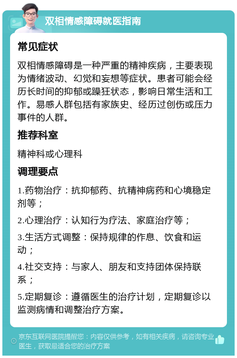 双相情感障碍就医指南 常见症状 双相情感障碍是一种严重的精神疾病，主要表现为情绪波动、幻觉和妄想等症状。患者可能会经历长时间的抑郁或躁狂状态，影响日常生活和工作。易感人群包括有家族史、经历过创伤或压力事件的人群。 推荐科室 精神科或心理科 调理要点 1.药物治疗：抗抑郁药、抗精神病药和心境稳定剂等； 2.心理治疗：认知行为疗法、家庭治疗等； 3.生活方式调整：保持规律的作息、饮食和运动； 4.社交支持：与家人、朋友和支持团体保持联系； 5.定期复诊：遵循医生的治疗计划，定期复诊以监测病情和调整治疗方案。