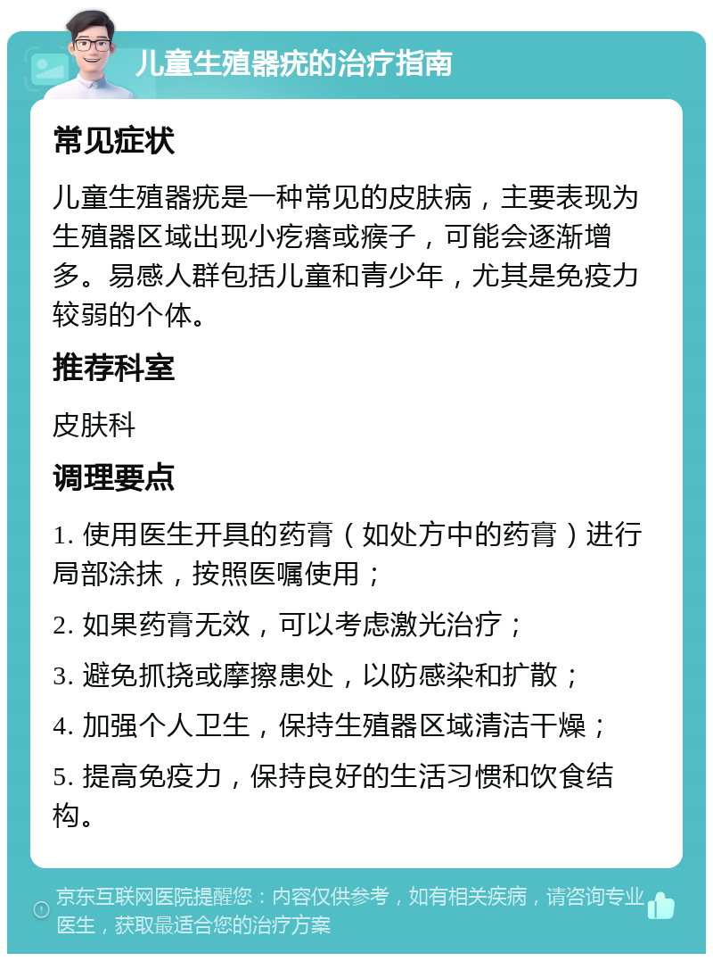 儿童生殖器疣的治疗指南 常见症状 儿童生殖器疣是一种常见的皮肤病，主要表现为生殖器区域出现小疙瘩或瘊子，可能会逐渐增多。易感人群包括儿童和青少年，尤其是免疫力较弱的个体。 推荐科室 皮肤科 调理要点 1. 使用医生开具的药膏（如处方中的药膏）进行局部涂抹，按照医嘱使用； 2. 如果药膏无效，可以考虑激光治疗； 3. 避免抓挠或摩擦患处，以防感染和扩散； 4. 加强个人卫生，保持生殖器区域清洁干燥； 5. 提高免疫力，保持良好的生活习惯和饮食结构。