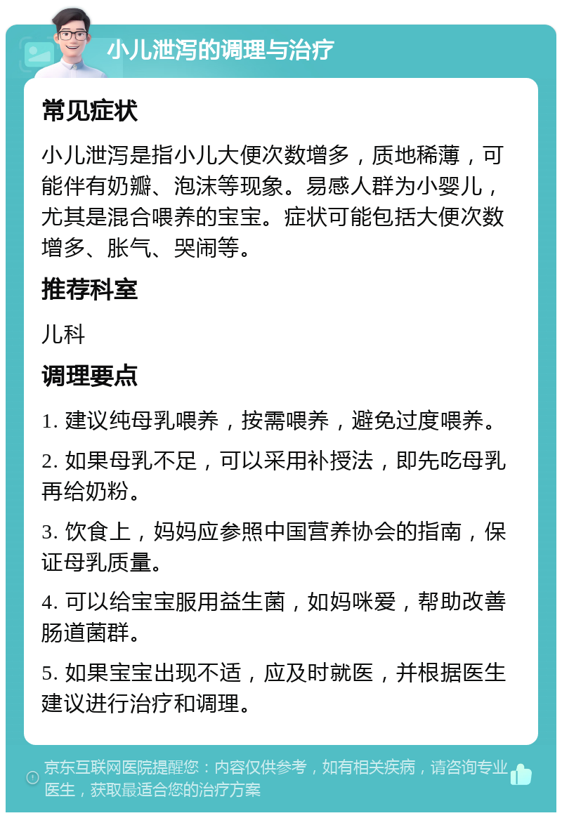 小儿泄泻的调理与治疗 常见症状 小儿泄泻是指小儿大便次数增多，质地稀薄，可能伴有奶瓣、泡沫等现象。易感人群为小婴儿，尤其是混合喂养的宝宝。症状可能包括大便次数增多、胀气、哭闹等。 推荐科室 儿科 调理要点 1. 建议纯母乳喂养，按需喂养，避免过度喂养。 2. 如果母乳不足，可以采用补授法，即先吃母乳再给奶粉。 3. 饮食上，妈妈应参照中国营养协会的指南，保证母乳质量。 4. 可以给宝宝服用益生菌，如妈咪爱，帮助改善肠道菌群。 5. 如果宝宝出现不适，应及时就医，并根据医生建议进行治疗和调理。