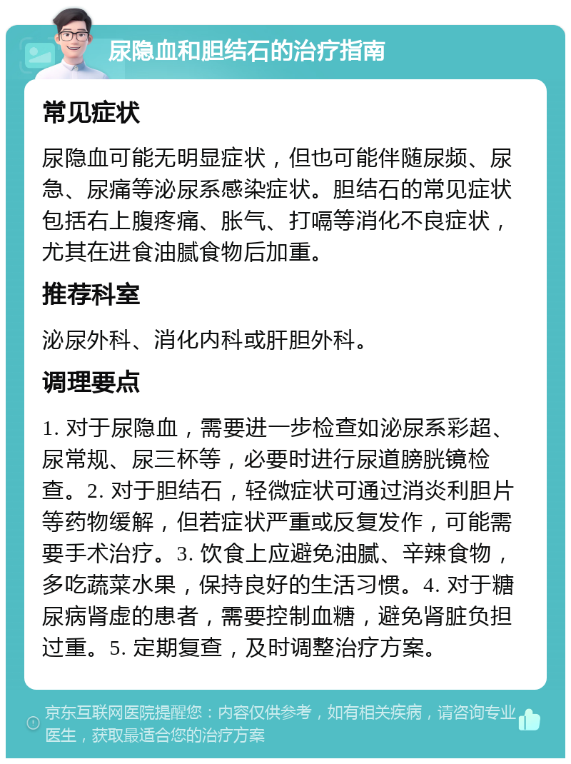 尿隐血和胆结石的治疗指南 常见症状 尿隐血可能无明显症状，但也可能伴随尿频、尿急、尿痛等泌尿系感染症状。胆结石的常见症状包括右上腹疼痛、胀气、打嗝等消化不良症状，尤其在进食油腻食物后加重。 推荐科室 泌尿外科、消化内科或肝胆外科。 调理要点 1. 对于尿隐血，需要进一步检查如泌尿系彩超、尿常规、尿三杯等，必要时进行尿道膀胱镜检查。2. 对于胆结石，轻微症状可通过消炎利胆片等药物缓解，但若症状严重或反复发作，可能需要手术治疗。3. 饮食上应避免油腻、辛辣食物，多吃蔬菜水果，保持良好的生活习惯。4. 对于糖尿病肾虚的患者，需要控制血糖，避免肾脏负担过重。5. 定期复查，及时调整治疗方案。