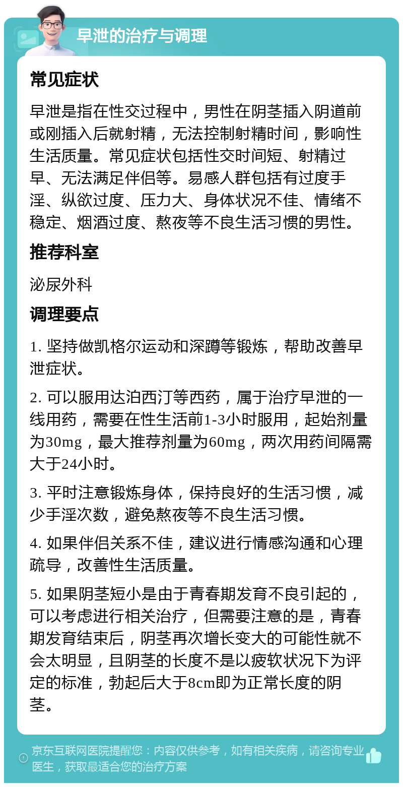 早泄的治疗与调理 常见症状 早泄是指在性交过程中，男性在阴茎插入阴道前或刚插入后就射精，无法控制射精时间，影响性生活质量。常见症状包括性交时间短、射精过早、无法满足伴侣等。易感人群包括有过度手淫、纵欲过度、压力大、身体状况不佳、情绪不稳定、烟酒过度、熬夜等不良生活习惯的男性。 推荐科室 泌尿外科 调理要点 1. 坚持做凯格尔运动和深蹲等锻炼，帮助改善早泄症状。 2. 可以服用达泊西汀等西药，属于治疗早泄的一线用药，需要在性生活前1-3小时服用，起始剂量为30mg，最大推荐剂量为60mg，两次用药间隔需大于24小时。 3. 平时注意锻炼身体，保持良好的生活习惯，减少手淫次数，避免熬夜等不良生活习惯。 4. 如果伴侣关系不佳，建议进行情感沟通和心理疏导，改善性生活质量。 5. 如果阴茎短小是由于青春期发育不良引起的，可以考虑进行相关治疗，但需要注意的是，青春期发育结束后，阴茎再次增长变大的可能性就不会太明显，且阴茎的长度不是以疲软状况下为评定的标准，勃起后大于8cm即为正常长度的阴茎。