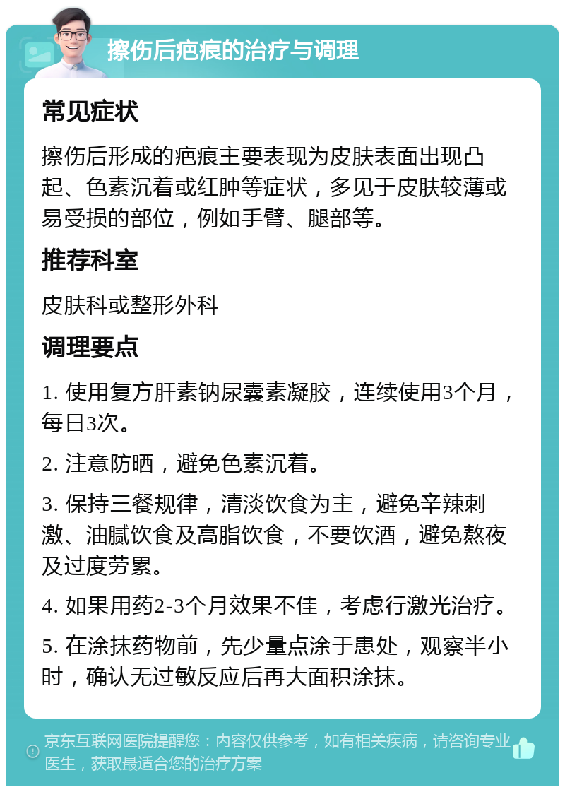 擦伤后疤痕的治疗与调理 常见症状 擦伤后形成的疤痕主要表现为皮肤表面出现凸起、色素沉着或红肿等症状，多见于皮肤较薄或易受损的部位，例如手臂、腿部等。 推荐科室 皮肤科或整形外科 调理要点 1. 使用复方肝素钠尿囊素凝胶，连续使用3个月，每日3次。 2. 注意防晒，避免色素沉着。 3. 保持三餐规律，清淡饮食为主，避免辛辣刺激、油腻饮食及高脂饮食，不要饮酒，避免熬夜及过度劳累。 4. 如果用药2-3个月效果不佳，考虑行激光治疗。 5. 在涂抹药物前，先少量点涂于患处，观察半小时，确认无过敏反应后再大面积涂抹。