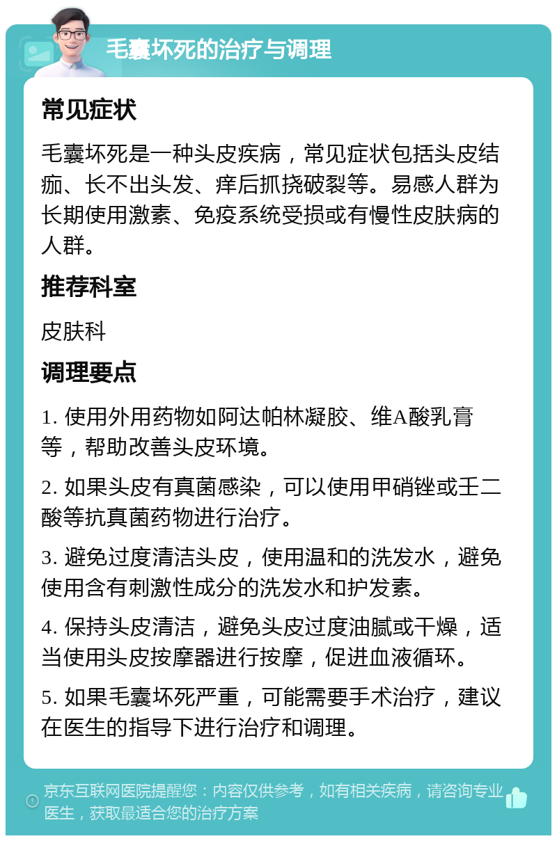 毛囊坏死的治疗与调理 常见症状 毛囊坏死是一种头皮疾病，常见症状包括头皮结痂、长不出头发、痒后抓挠破裂等。易感人群为长期使用激素、免疫系统受损或有慢性皮肤病的人群。 推荐科室 皮肤科 调理要点 1. 使用外用药物如阿达帕林凝胶、维A酸乳膏等，帮助改善头皮环境。 2. 如果头皮有真菌感染，可以使用甲硝锉或壬二酸等抗真菌药物进行治疗。 3. 避免过度清洁头皮，使用温和的洗发水，避免使用含有刺激性成分的洗发水和护发素。 4. 保持头皮清洁，避免头皮过度油腻或干燥，适当使用头皮按摩器进行按摩，促进血液循环。 5. 如果毛囊坏死严重，可能需要手术治疗，建议在医生的指导下进行治疗和调理。