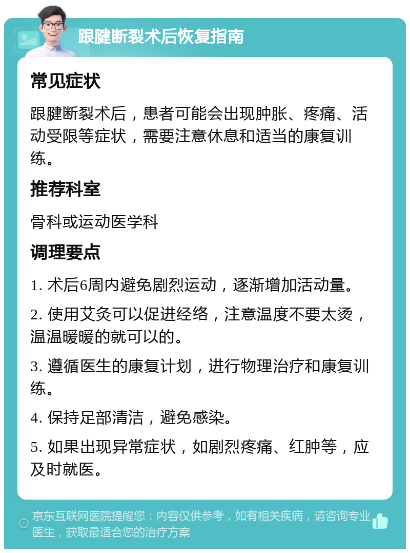 跟腱断裂术后恢复指南 常见症状 跟腱断裂术后，患者可能会出现肿胀、疼痛、活动受限等症状，需要注意休息和适当的康复训练。 推荐科室 骨科或运动医学科 调理要点 1. 术后6周内避免剧烈运动，逐渐增加活动量。 2. 使用艾灸可以促进经络，注意温度不要太烫，温温暖暖的就可以的。 3. 遵循医生的康复计划，进行物理治疗和康复训练。 4. 保持足部清洁，避免感染。 5. 如果出现异常症状，如剧烈疼痛、红肿等，应及时就医。