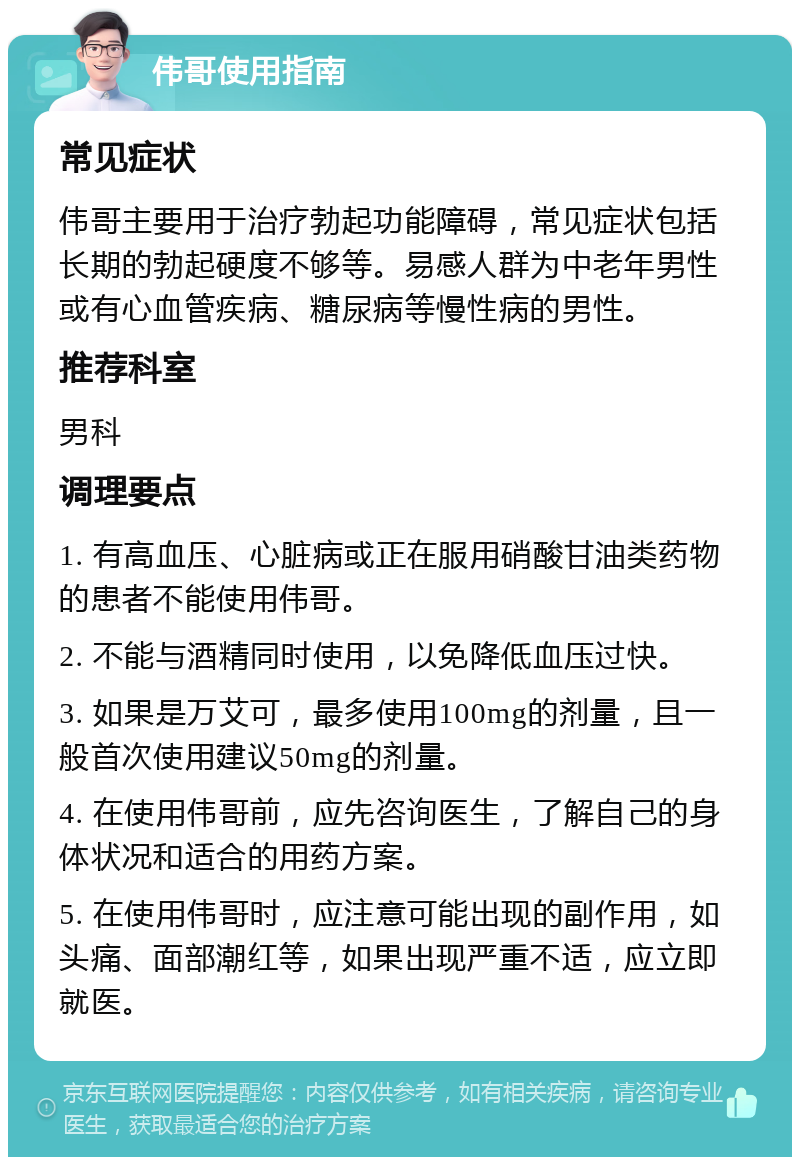 伟哥使用指南 常见症状 伟哥主要用于治疗勃起功能障碍，常见症状包括长期的勃起硬度不够等。易感人群为中老年男性或有心血管疾病、糖尿病等慢性病的男性。 推荐科室 男科 调理要点 1. 有高血压、心脏病或正在服用硝酸甘油类药物的患者不能使用伟哥。 2. 不能与酒精同时使用，以免降低血压过快。 3. 如果是万艾可，最多使用100mg的剂量，且一般首次使用建议50mg的剂量。 4. 在使用伟哥前，应先咨询医生，了解自己的身体状况和适合的用药方案。 5. 在使用伟哥时，应注意可能出现的副作用，如头痛、面部潮红等，如果出现严重不适，应立即就医。