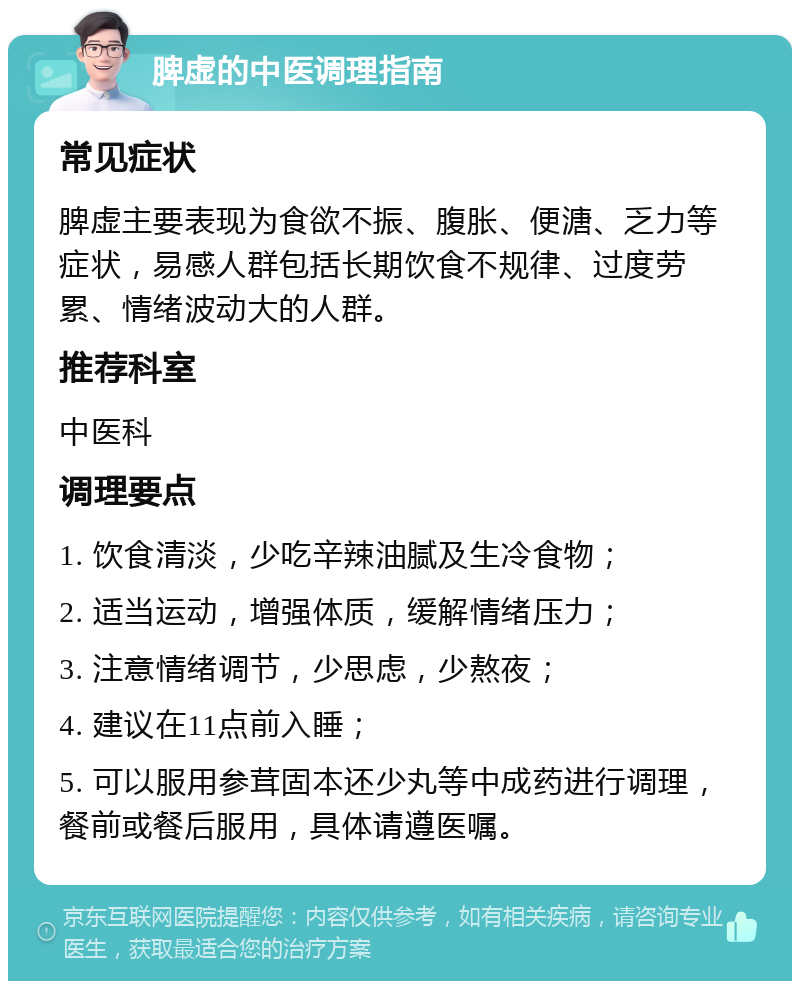 脾虚的中医调理指南 常见症状 脾虚主要表现为食欲不振、腹胀、便溏、乏力等症状，易感人群包括长期饮食不规律、过度劳累、情绪波动大的人群。 推荐科室 中医科 调理要点 1. 饮食清淡，少吃辛辣油腻及生冷食物； 2. 适当运动，增强体质，缓解情绪压力； 3. 注意情绪调节，少思虑，少熬夜； 4. 建议在11点前入睡； 5. 可以服用参茸固本还少丸等中成药进行调理，餐前或餐后服用，具体请遵医嘱。