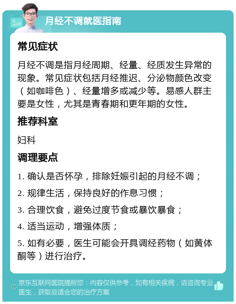 月经不调就医指南 常见症状 月经不调是指月经周期、经量、经质发生异常的现象。常见症状包括月经推迟、分泌物颜色改变（如咖啡色）、经量增多或减少等。易感人群主要是女性，尤其是青春期和更年期的女性。 推荐科室 妇科 调理要点 1. 确认是否怀孕，排除妊娠引起的月经不调； 2. 规律生活，保持良好的作息习惯； 3. 合理饮食，避免过度节食或暴饮暴食； 4. 适当运动，增强体质； 5. 如有必要，医生可能会开具调经药物（如黄体酮等）进行治疗。