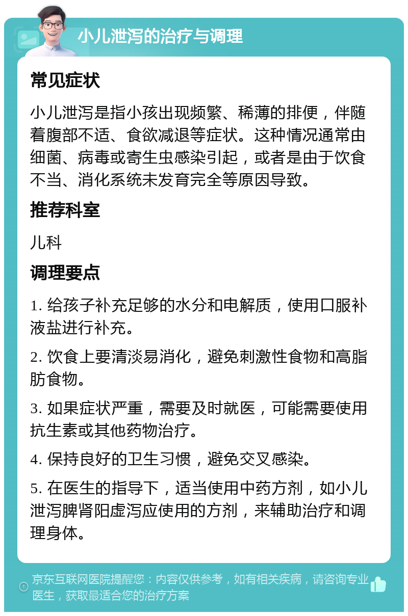 小儿泄泻的治疗与调理 常见症状 小儿泄泻是指小孩出现频繁、稀薄的排便，伴随着腹部不适、食欲减退等症状。这种情况通常由细菌、病毒或寄生虫感染引起，或者是由于饮食不当、消化系统未发育完全等原因导致。 推荐科室 儿科 调理要点 1. 给孩子补充足够的水分和电解质，使用口服补液盐进行补充。 2. 饮食上要清淡易消化，避免刺激性食物和高脂肪食物。 3. 如果症状严重，需要及时就医，可能需要使用抗生素或其他药物治疗。 4. 保持良好的卫生习惯，避免交叉感染。 5. 在医生的指导下，适当使用中药方剂，如小儿泄泻脾肾阳虚泻应使用的方剂，来辅助治疗和调理身体。