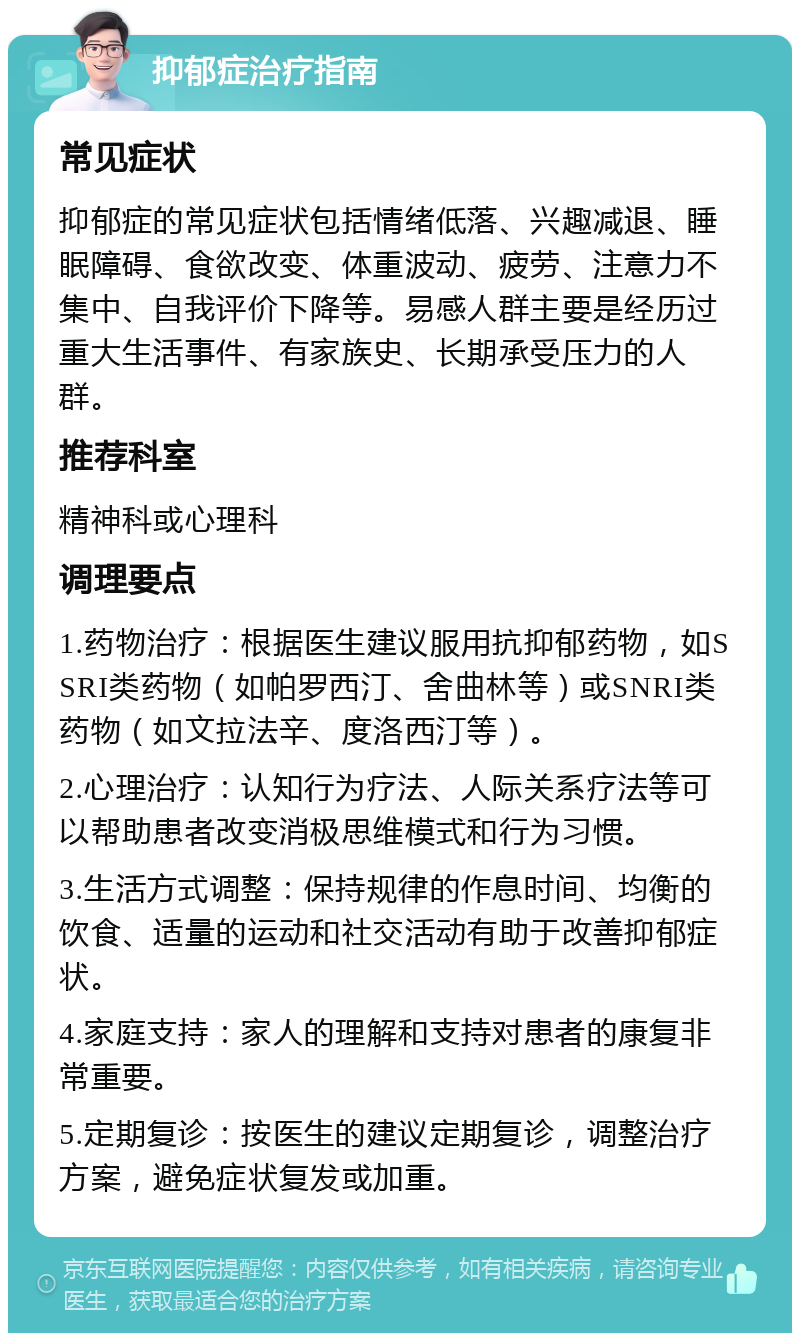 抑郁症治疗指南 常见症状 抑郁症的常见症状包括情绪低落、兴趣减退、睡眠障碍、食欲改变、体重波动、疲劳、注意力不集中、自我评价下降等。易感人群主要是经历过重大生活事件、有家族史、长期承受压力的人群。 推荐科室 精神科或心理科 调理要点 1.药物治疗：根据医生建议服用抗抑郁药物，如SSRI类药物（如帕罗西汀、舍曲林等）或SNRI类药物（如文拉法辛、度洛西汀等）。 2.心理治疗：认知行为疗法、人际关系疗法等可以帮助患者改变消极思维模式和行为习惯。 3.生活方式调整：保持规律的作息时间、均衡的饮食、适量的运动和社交活动有助于改善抑郁症状。 4.家庭支持：家人的理解和支持对患者的康复非常重要。 5.定期复诊：按医生的建议定期复诊，调整治疗方案，避免症状复发或加重。