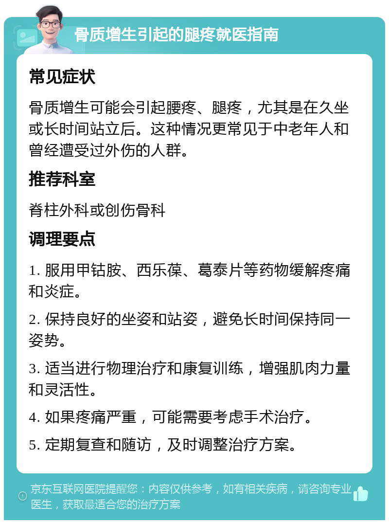 骨质增生引起的腿疼就医指南 常见症状 骨质增生可能会引起腰疼、腿疼，尤其是在久坐或长时间站立后。这种情况更常见于中老年人和曾经遭受过外伤的人群。 推荐科室 脊柱外科或创伤骨科 调理要点 1. 服用甲钴胺、西乐葆、葛泰片等药物缓解疼痛和炎症。 2. 保持良好的坐姿和站姿，避免长时间保持同一姿势。 3. 适当进行物理治疗和康复训练，增强肌肉力量和灵活性。 4. 如果疼痛严重，可能需要考虑手术治疗。 5. 定期复查和随访，及时调整治疗方案。