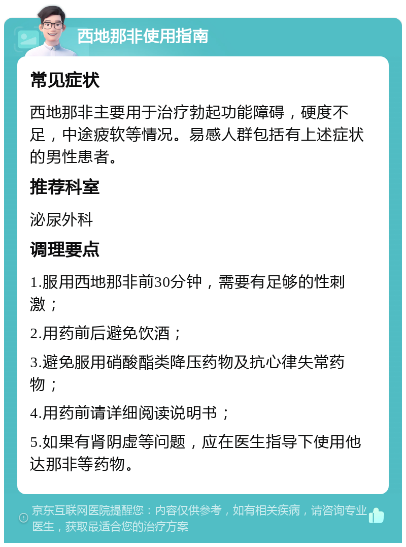 西地那非使用指南 常见症状 西地那非主要用于治疗勃起功能障碍，硬度不足，中途疲软等情况。易感人群包括有上述症状的男性患者。 推荐科室 泌尿外科 调理要点 1.服用西地那非前30分钟，需要有足够的性刺激； 2.用药前后避免饮酒； 3.避免服用硝酸酯类降压药物及抗心律失常药物； 4.用药前请详细阅读说明书； 5.如果有肾阴虚等问题，应在医生指导下使用他达那非等药物。