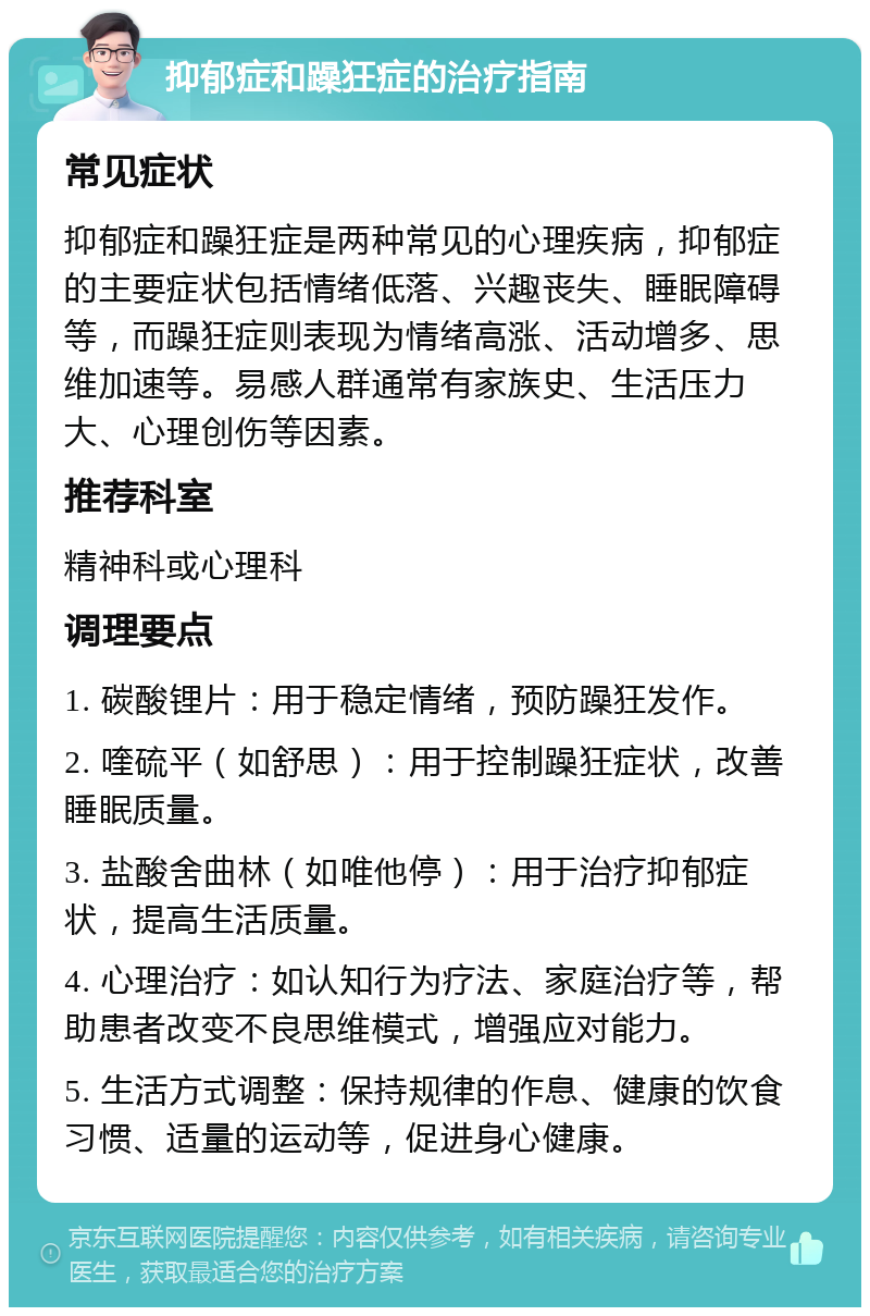 抑郁症和躁狂症的治疗指南 常见症状 抑郁症和躁狂症是两种常见的心理疾病，抑郁症的主要症状包括情绪低落、兴趣丧失、睡眠障碍等，而躁狂症则表现为情绪高涨、活动增多、思维加速等。易感人群通常有家族史、生活压力大、心理创伤等因素。 推荐科室 精神科或心理科 调理要点 1. 碳酸锂片：用于稳定情绪，预防躁狂发作。 2. 喹硫平（如舒思）：用于控制躁狂症状，改善睡眠质量。 3. 盐酸舍曲林（如唯他停）：用于治疗抑郁症状，提高生活质量。 4. 心理治疗：如认知行为疗法、家庭治疗等，帮助患者改变不良思维模式，增强应对能力。 5. 生活方式调整：保持规律的作息、健康的饮食习惯、适量的运动等，促进身心健康。