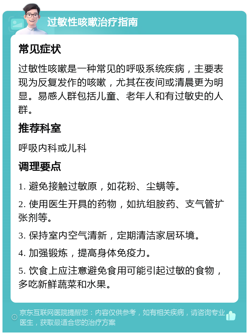 过敏性咳嗽治疗指南 常见症状 过敏性咳嗽是一种常见的呼吸系统疾病，主要表现为反复发作的咳嗽，尤其在夜间或清晨更为明显。易感人群包括儿童、老年人和有过敏史的人群。 推荐科室 呼吸内科或儿科 调理要点 1. 避免接触过敏原，如花粉、尘螨等。 2. 使用医生开具的药物，如抗组胺药、支气管扩张剂等。 3. 保持室内空气清新，定期清洁家居环境。 4. 加强锻炼，提高身体免疫力。 5. 饮食上应注意避免食用可能引起过敏的食物，多吃新鲜蔬菜和水果。