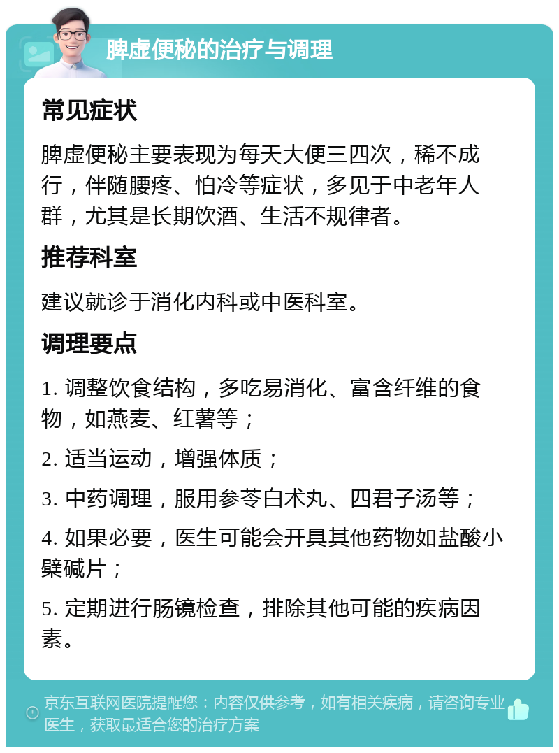 脾虚便秘的治疗与调理 常见症状 脾虚便秘主要表现为每天大便三四次，稀不成行，伴随腰疼、怕冷等症状，多见于中老年人群，尤其是长期饮酒、生活不规律者。 推荐科室 建议就诊于消化内科或中医科室。 调理要点 1. 调整饮食结构，多吃易消化、富含纤维的食物，如燕麦、红薯等； 2. 适当运动，增强体质； 3. 中药调理，服用参苓白术丸、四君子汤等； 4. 如果必要，医生可能会开具其他药物如盐酸小檗碱片； 5. 定期进行肠镜检查，排除其他可能的疾病因素。