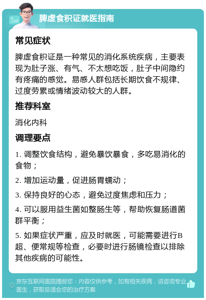 脾虚食积证就医指南 常见症状 脾虚食积证是一种常见的消化系统疾病，主要表现为肚子涨、有气、不太想吃饭，肚子中间隐约有疼痛的感觉。易感人群包括长期饮食不规律、过度劳累或情绪波动较大的人群。 推荐科室 消化内科 调理要点 1. 调整饮食结构，避免暴饮暴食，多吃易消化的食物； 2. 增加运动量，促进肠胃蠕动； 3. 保持良好的心态，避免过度焦虑和压力； 4. 可以服用益生菌如整肠生等，帮助恢复肠道菌群平衡； 5. 如果症状严重，应及时就医，可能需要进行B超、便常规等检查，必要时进行肠镜检查以排除其他疾病的可能性。