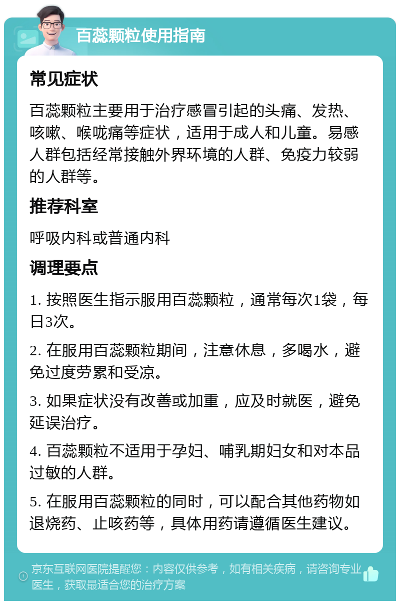 百蕊颗粒使用指南 常见症状 百蕊颗粒主要用于治疗感冒引起的头痛、发热、咳嗽、喉咙痛等症状，适用于成人和儿童。易感人群包括经常接触外界环境的人群、免疫力较弱的人群等。 推荐科室 呼吸内科或普通内科 调理要点 1. 按照医生指示服用百蕊颗粒，通常每次1袋，每日3次。 2. 在服用百蕊颗粒期间，注意休息，多喝水，避免过度劳累和受凉。 3. 如果症状没有改善或加重，应及时就医，避免延误治疗。 4. 百蕊颗粒不适用于孕妇、哺乳期妇女和对本品过敏的人群。 5. 在服用百蕊颗粒的同时，可以配合其他药物如退烧药、止咳药等，具体用药请遵循医生建议。