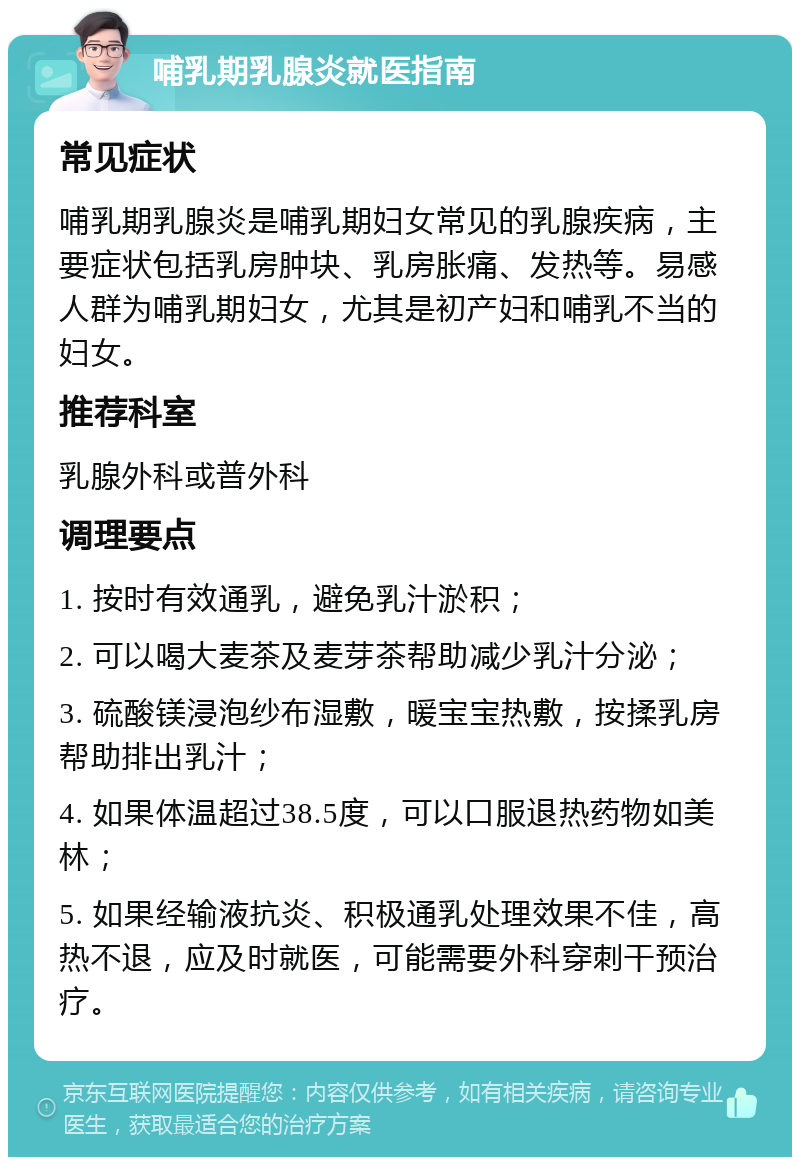 哺乳期乳腺炎就医指南 常见症状 哺乳期乳腺炎是哺乳期妇女常见的乳腺疾病，主要症状包括乳房肿块、乳房胀痛、发热等。易感人群为哺乳期妇女，尤其是初产妇和哺乳不当的妇女。 推荐科室 乳腺外科或普外科 调理要点 1. 按时有效通乳，避免乳汁淤积； 2. 可以喝大麦茶及麦芽茶帮助减少乳汁分泌； 3. 硫酸镁浸泡纱布湿敷，暖宝宝热敷，按揉乳房帮助排出乳汁； 4. 如果体温超过38.5度，可以口服退热药物如美林； 5. 如果经输液抗炎、积极通乳处理效果不佳，高热不退，应及时就医，可能需要外科穿刺干预治疗。