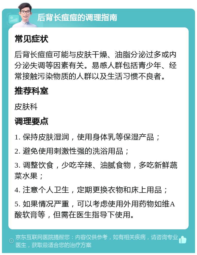 后背长痘痘的调理指南 常见症状 后背长痘痘可能与皮肤干燥、油脂分泌过多或内分泌失调等因素有关。易感人群包括青少年、经常接触污染物质的人群以及生活习惯不良者。 推荐科室 皮肤科 调理要点 1. 保持皮肤湿润，使用身体乳等保湿产品； 2. 避免使用刺激性强的洗浴用品； 3. 调整饮食，少吃辛辣、油腻食物，多吃新鲜蔬菜水果； 4. 注意个人卫生，定期更换衣物和床上用品； 5. 如果情况严重，可以考虑使用外用药物如维A酸软膏等，但需在医生指导下使用。