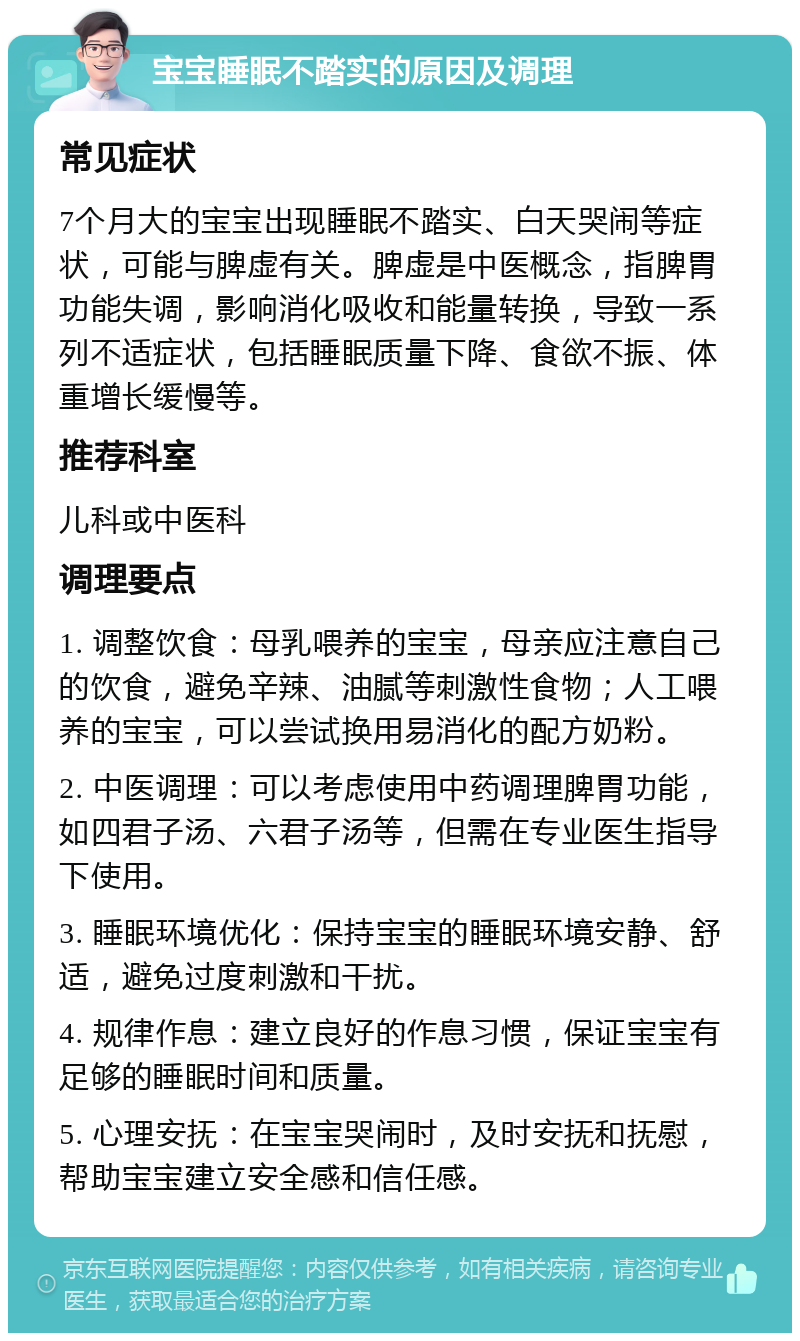 宝宝睡眠不踏实的原因及调理 常见症状 7个月大的宝宝出现睡眠不踏实、白天哭闹等症状，可能与脾虚有关。脾虚是中医概念，指脾胃功能失调，影响消化吸收和能量转换，导致一系列不适症状，包括睡眠质量下降、食欲不振、体重增长缓慢等。 推荐科室 儿科或中医科 调理要点 1. 调整饮食：母乳喂养的宝宝，母亲应注意自己的饮食，避免辛辣、油腻等刺激性食物；人工喂养的宝宝，可以尝试换用易消化的配方奶粉。 2. 中医调理：可以考虑使用中药调理脾胃功能，如四君子汤、六君子汤等，但需在专业医生指导下使用。 3. 睡眠环境优化：保持宝宝的睡眠环境安静、舒适，避免过度刺激和干扰。 4. 规律作息：建立良好的作息习惯，保证宝宝有足够的睡眠时间和质量。 5. 心理安抚：在宝宝哭闹时，及时安抚和抚慰，帮助宝宝建立安全感和信任感。