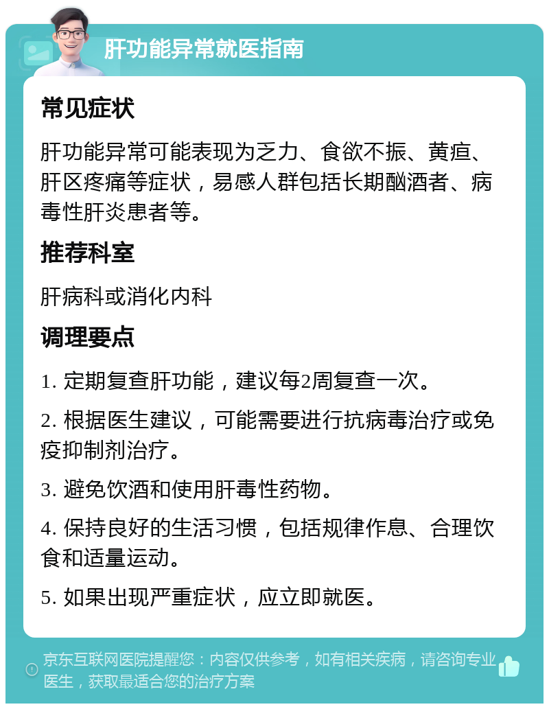 肝功能异常就医指南 常见症状 肝功能异常可能表现为乏力、食欲不振、黄疸、肝区疼痛等症状，易感人群包括长期酗酒者、病毒性肝炎患者等。 推荐科室 肝病科或消化内科 调理要点 1. 定期复查肝功能，建议每2周复查一次。 2. 根据医生建议，可能需要进行抗病毒治疗或免疫抑制剂治疗。 3. 避免饮酒和使用肝毒性药物。 4. 保持良好的生活习惯，包括规律作息、合理饮食和适量运动。 5. 如果出现严重症状，应立即就医。