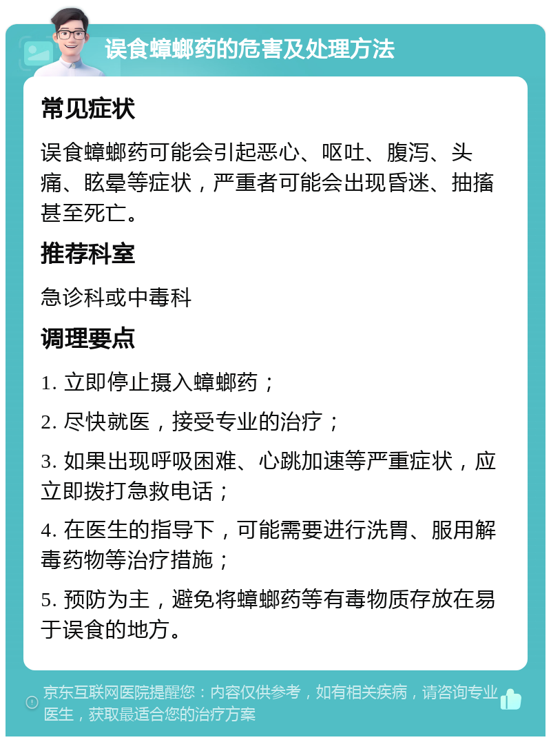 误食蟑螂药的危害及处理方法 常见症状 误食蟑螂药可能会引起恶心、呕吐、腹泻、头痛、眩晕等症状，严重者可能会出现昏迷、抽搐甚至死亡。 推荐科室 急诊科或中毒科 调理要点 1. 立即停止摄入蟑螂药； 2. 尽快就医，接受专业的治疗； 3. 如果出现呼吸困难、心跳加速等严重症状，应立即拨打急救电话； 4. 在医生的指导下，可能需要进行洗胃、服用解毒药物等治疗措施； 5. 预防为主，避免将蟑螂药等有毒物质存放在易于误食的地方。