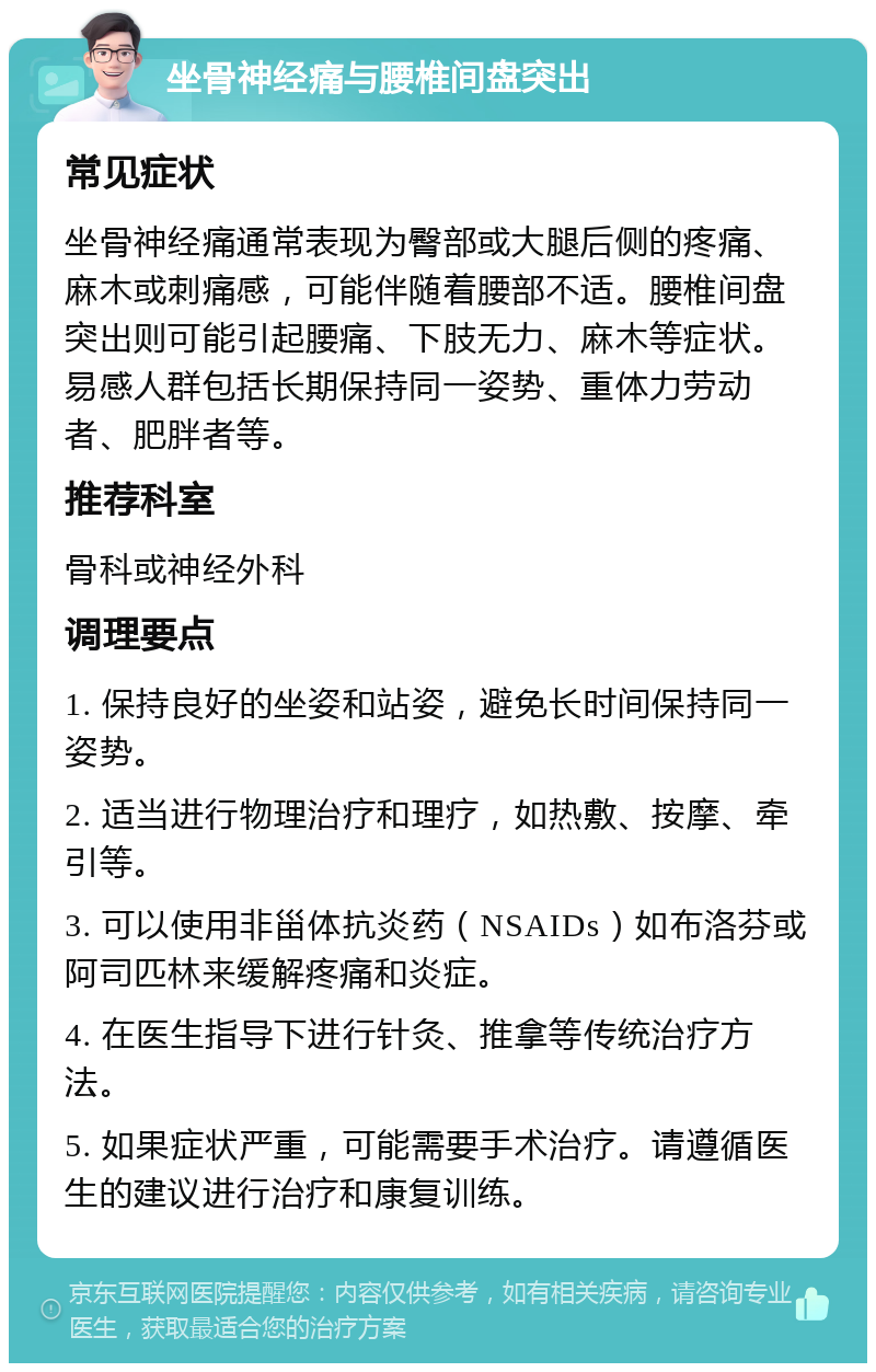 坐骨神经痛与腰椎间盘突出 常见症状 坐骨神经痛通常表现为臀部或大腿后侧的疼痛、麻木或刺痛感，可能伴随着腰部不适。腰椎间盘突出则可能引起腰痛、下肢无力、麻木等症状。易感人群包括长期保持同一姿势、重体力劳动者、肥胖者等。 推荐科室 骨科或神经外科 调理要点 1. 保持良好的坐姿和站姿，避免长时间保持同一姿势。 2. 适当进行物理治疗和理疗，如热敷、按摩、牵引等。 3. 可以使用非甾体抗炎药（NSAIDs）如布洛芬或阿司匹林来缓解疼痛和炎症。 4. 在医生指导下进行针灸、推拿等传统治疗方法。 5. 如果症状严重，可能需要手术治疗。请遵循医生的建议进行治疗和康复训练。