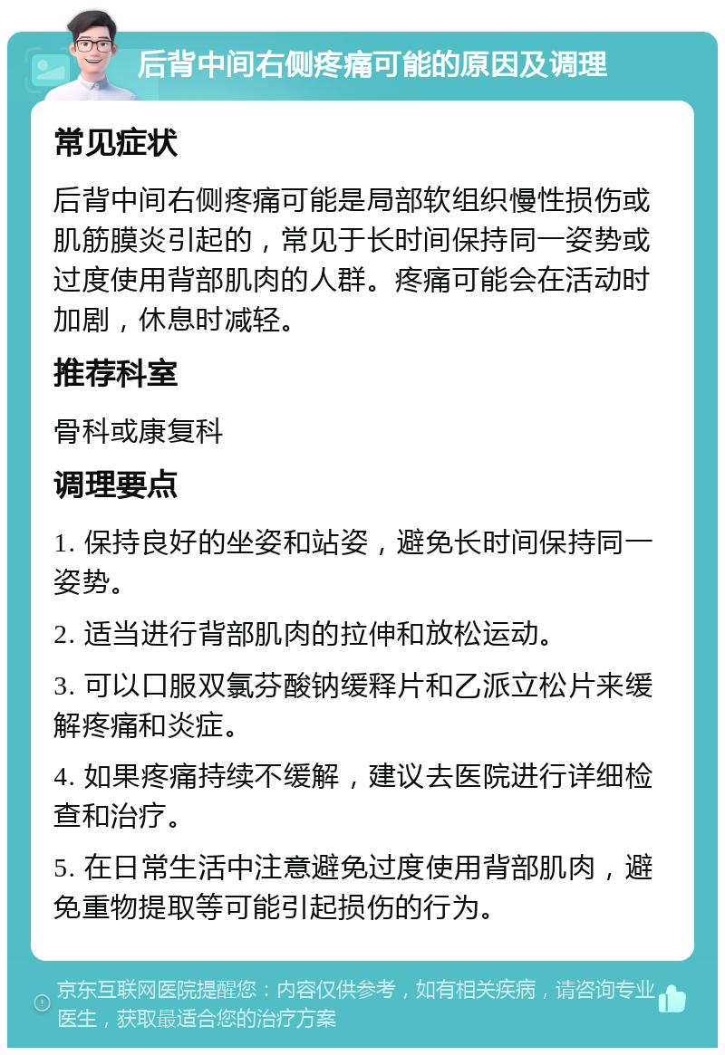 后背中间右侧疼痛可能的原因及调理 常见症状 后背中间右侧疼痛可能是局部软组织慢性损伤或肌筋膜炎引起的，常见于长时间保持同一姿势或过度使用背部肌肉的人群。疼痛可能会在活动时加剧，休息时减轻。 推荐科室 骨科或康复科 调理要点 1. 保持良好的坐姿和站姿，避免长时间保持同一姿势。 2. 适当进行背部肌肉的拉伸和放松运动。 3. 可以口服双氯芬酸钠缓释片和乙派立松片来缓解疼痛和炎症。 4. 如果疼痛持续不缓解，建议去医院进行详细检查和治疗。 5. 在日常生活中注意避免过度使用背部肌肉，避免重物提取等可能引起损伤的行为。