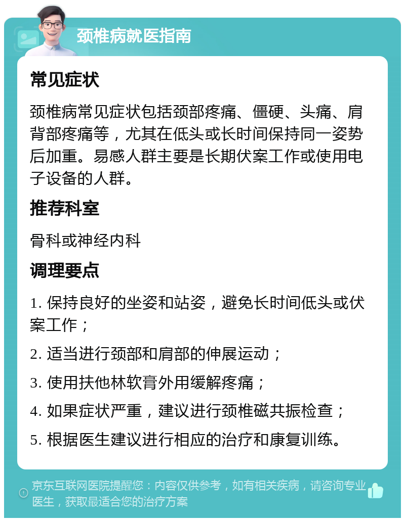 颈椎病就医指南 常见症状 颈椎病常见症状包括颈部疼痛、僵硬、头痛、肩背部疼痛等，尤其在低头或长时间保持同一姿势后加重。易感人群主要是长期伏案工作或使用电子设备的人群。 推荐科室 骨科或神经内科 调理要点 1. 保持良好的坐姿和站姿，避免长时间低头或伏案工作； 2. 适当进行颈部和肩部的伸展运动； 3. 使用扶他林软膏外用缓解疼痛； 4. 如果症状严重，建议进行颈椎磁共振检查； 5. 根据医生建议进行相应的治疗和康复训练。