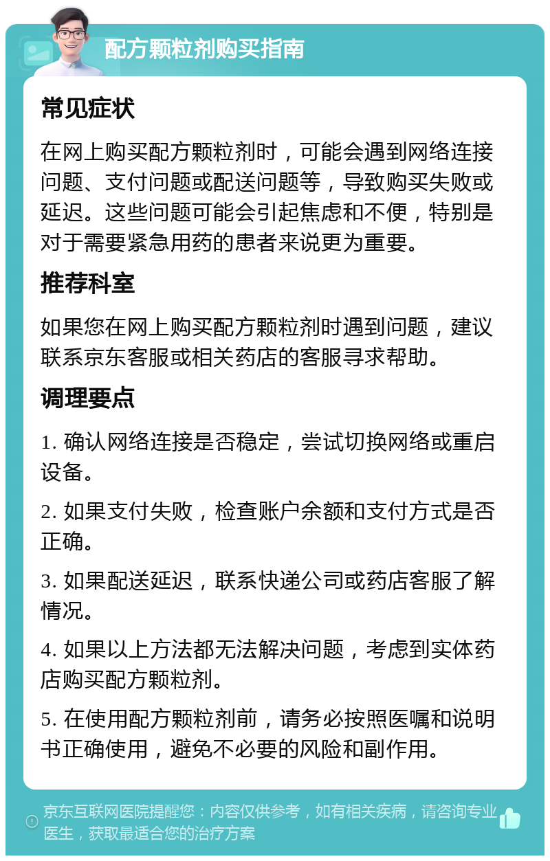 配方颗粒剂购买指南 常见症状 在网上购买配方颗粒剂时，可能会遇到网络连接问题、支付问题或配送问题等，导致购买失败或延迟。这些问题可能会引起焦虑和不便，特别是对于需要紧急用药的患者来说更为重要。 推荐科室 如果您在网上购买配方颗粒剂时遇到问题，建议联系京东客服或相关药店的客服寻求帮助。 调理要点 1. 确认网络连接是否稳定，尝试切换网络或重启设备。 2. 如果支付失败，检查账户余额和支付方式是否正确。 3. 如果配送延迟，联系快递公司或药店客服了解情况。 4. 如果以上方法都无法解决问题，考虑到实体药店购买配方颗粒剂。 5. 在使用配方颗粒剂前，请务必按照医嘱和说明书正确使用，避免不必要的风险和副作用。