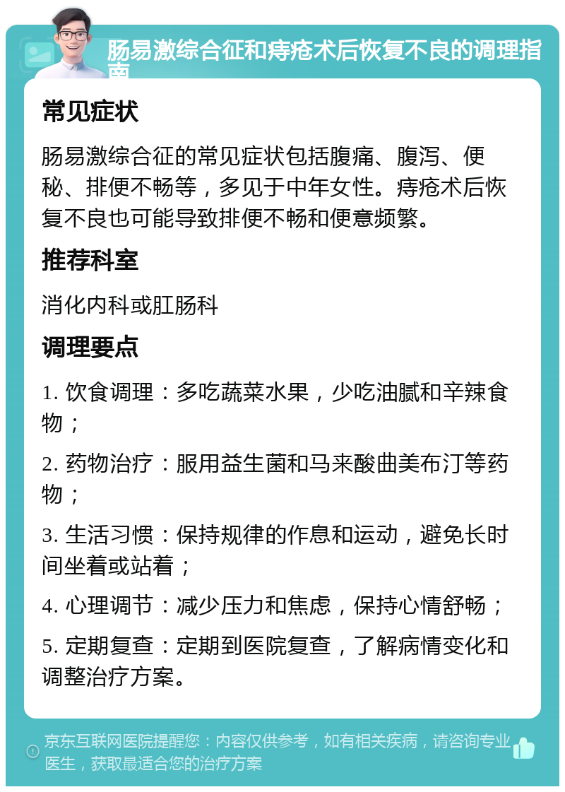 肠易激综合征和痔疮术后恢复不良的调理指南 常见症状 肠易激综合征的常见症状包括腹痛、腹泻、便秘、排便不畅等，多见于中年女性。痔疮术后恢复不良也可能导致排便不畅和便意频繁。 推荐科室 消化内科或肛肠科 调理要点 1. 饮食调理：多吃蔬菜水果，少吃油腻和辛辣食物； 2. 药物治疗：服用益生菌和马来酸曲美布汀等药物； 3. 生活习惯：保持规律的作息和运动，避免长时间坐着或站着； 4. 心理调节：减少压力和焦虑，保持心情舒畅； 5. 定期复查：定期到医院复查，了解病情变化和调整治疗方案。