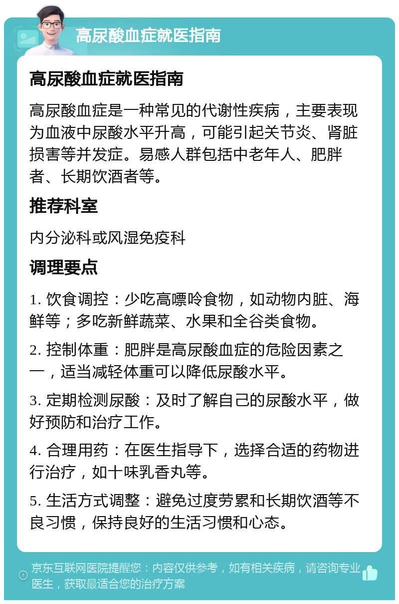 高尿酸血症就医指南 高尿酸血症就医指南 高尿酸血症是一种常见的代谢性疾病，主要表现为血液中尿酸水平升高，可能引起关节炎、肾脏损害等并发症。易感人群包括中老年人、肥胖者、长期饮酒者等。 推荐科室 内分泌科或风湿免疫科 调理要点 1. 饮食调控：少吃高嘌呤食物，如动物内脏、海鲜等；多吃新鲜蔬菜、水果和全谷类食物。 2. 控制体重：肥胖是高尿酸血症的危险因素之一，适当减轻体重可以降低尿酸水平。 3. 定期检测尿酸：及时了解自己的尿酸水平，做好预防和治疗工作。 4. 合理用药：在医生指导下，选择合适的药物进行治疗，如十味乳香丸等。 5. 生活方式调整：避免过度劳累和长期饮酒等不良习惯，保持良好的生活习惯和心态。