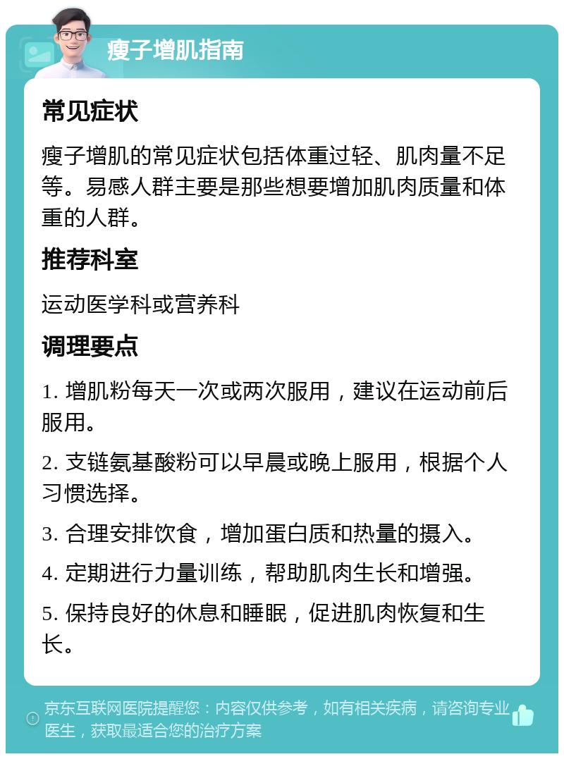 瘦子增肌指南 常见症状 瘦子增肌的常见症状包括体重过轻、肌肉量不足等。易感人群主要是那些想要增加肌肉质量和体重的人群。 推荐科室 运动医学科或营养科 调理要点 1. 增肌粉每天一次或两次服用，建议在运动前后服用。 2. 支链氨基酸粉可以早晨或晚上服用，根据个人习惯选择。 3. 合理安排饮食，增加蛋白质和热量的摄入。 4. 定期进行力量训练，帮助肌肉生长和增强。 5. 保持良好的休息和睡眠，促进肌肉恢复和生长。