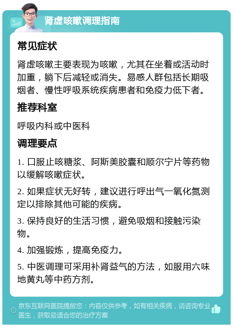 肾虚咳嗽调理指南 常见症状 肾虚咳嗽主要表现为咳嗽，尤其在坐着或活动时加重，躺下后减轻或消失。易感人群包括长期吸烟者、慢性呼吸系统疾病患者和免疫力低下者。 推荐科室 呼吸内科或中医科 调理要点 1. 口服止咳糖浆、阿斯美胶囊和顺尔宁片等药物以缓解咳嗽症状。 2. 如果症状无好转，建议进行呼出气一氧化氮测定以排除其他可能的疾病。 3. 保持良好的生活习惯，避免吸烟和接触污染物。 4. 加强锻炼，提高免疫力。 5. 中医调理可采用补肾益气的方法，如服用六味地黄丸等中药方剂。