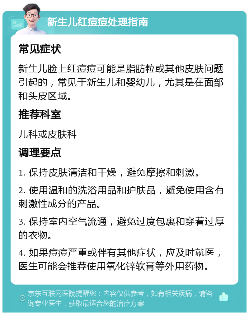 新生儿红痘痘处理指南 常见症状 新生儿脸上红痘痘可能是脂肪粒或其他皮肤问题引起的，常见于新生儿和婴幼儿，尤其是在面部和头皮区域。 推荐科室 儿科或皮肤科 调理要点 1. 保持皮肤清洁和干燥，避免摩擦和刺激。 2. 使用温和的洗浴用品和护肤品，避免使用含有刺激性成分的产品。 3. 保持室内空气流通，避免过度包裹和穿着过厚的衣物。 4. 如果痘痘严重或伴有其他症状，应及时就医，医生可能会推荐使用氧化锌软膏等外用药物。